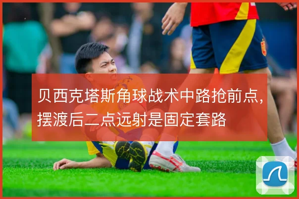 贝西克塔斯角球战术中路抢前点,摆渡后二点远射是固定套路