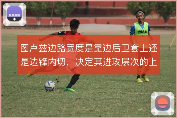 图卢兹边路宽度是靠边后卫套上还是边锋内切,决定其进攻层次的上限