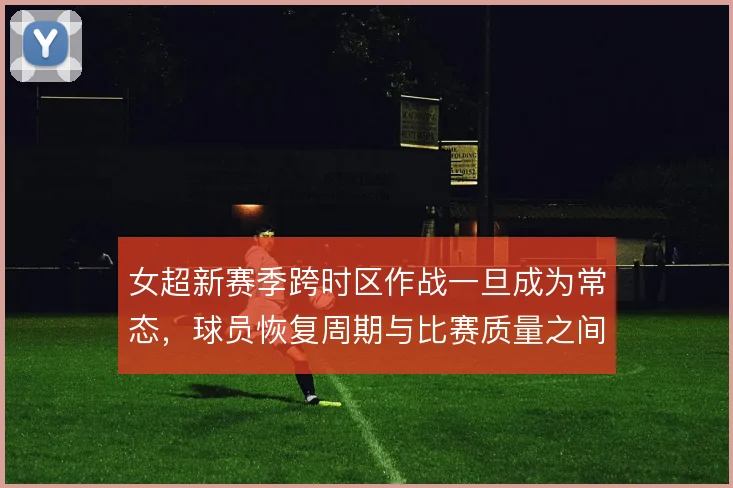 女超新赛季跨时区作战一旦成为常态，球员恢复周期与比赛质量之间怎么取舍