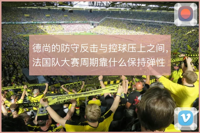 德尚的防守反击与控球压上之间，法国队大赛周期靠什么保持弹性