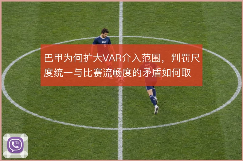 巴甲为何扩大VAR介入范围，判罚尺度统一与比赛流畅度的矛盾如何取舍