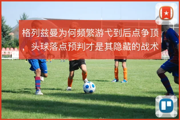 格列兹曼为何频繁游弋到后点争顶,头球落点预判才是其隐藏的战术价值