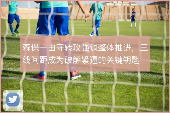 森保一由守转攻强调整体推进，三线间距成为破解紧逼的关键钥匙