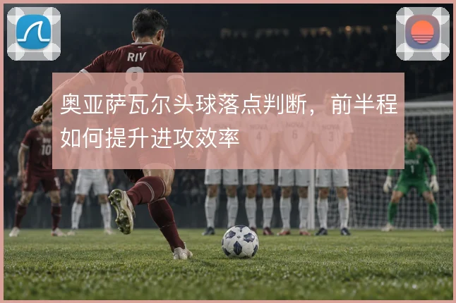 奥亚萨瓦尔头球落点判断，前半程如何提升进攻效率