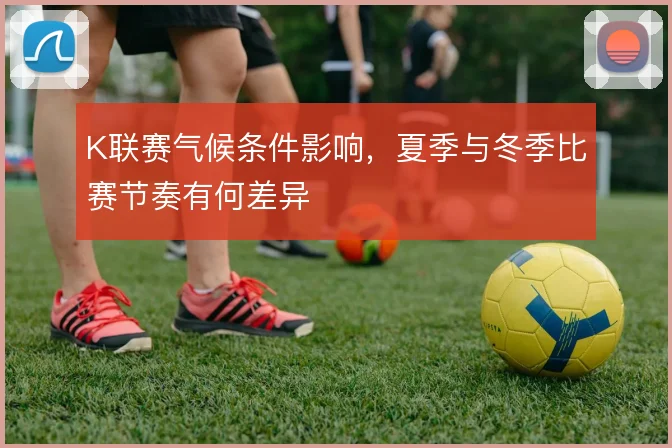 K联赛气候条件影响，夏季与冬季比赛节奏有何差异