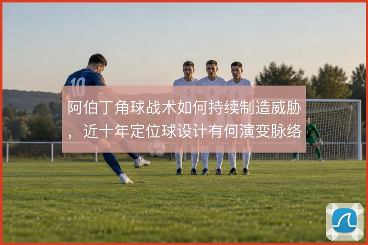 阿伯丁角球战术如何持续制造威胁，近十年定位球设计有何演变脉络