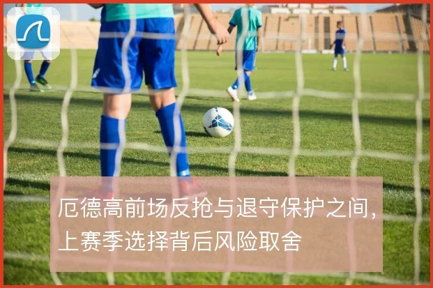 厄德高前场反抢与退守保护之间，上赛季选择背后风险取舍