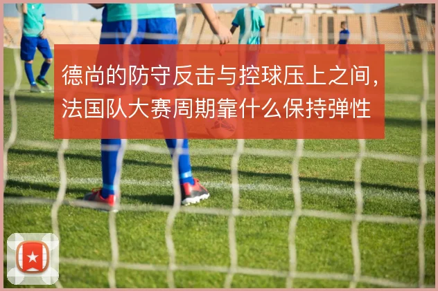 德尚的防守反击与控球压上之间,法国队大赛周期靠什么保持弹性