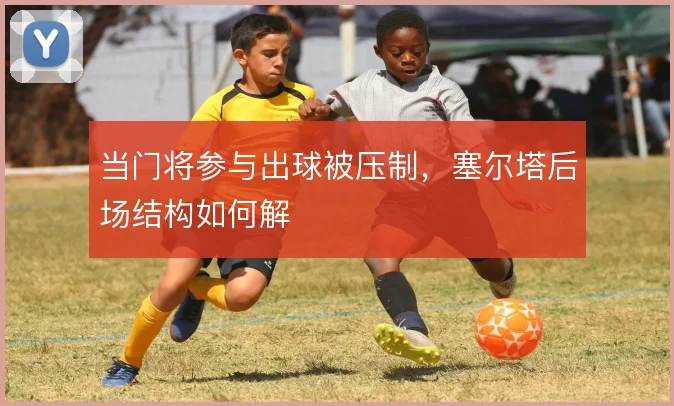 当门将参与出球被压制，塞尔塔后场结构如何解