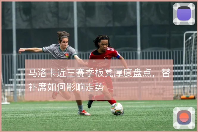 马洛卡近三赛季板凳厚度盘点,替补席如何影响走势