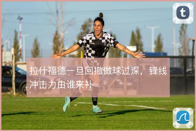 拉什福德一旦回撤做球过深，锋线冲击力由谁来补