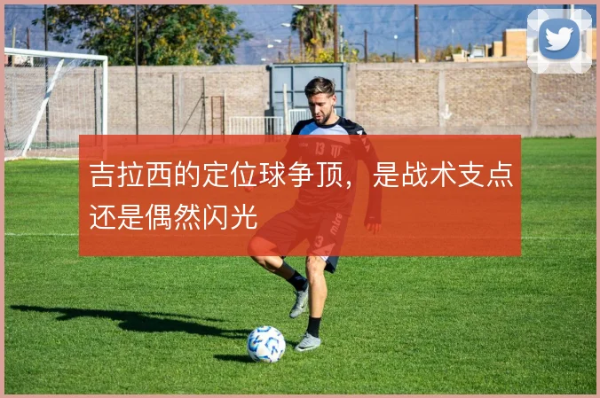 吉拉西的定位球争顶，是战术支点还是偶然闪光
