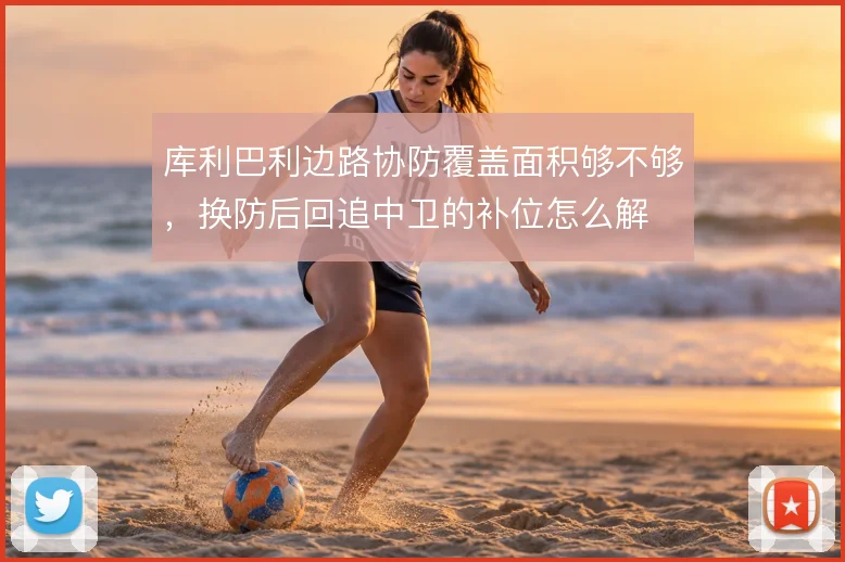库利巴利边路协防覆盖面积够不够，换防后回追中卫的补位怎么解