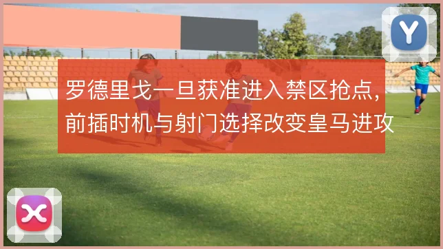 罗德里戈一旦获准进入禁区抢点,前插时机与射门选择改变皇马进攻层次