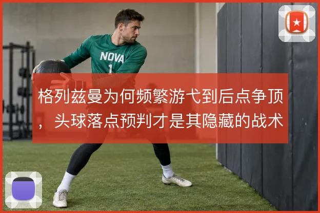 格列兹曼为何频繁游弋到后点争顶，头球落点预判才是其隐藏的战术价值
