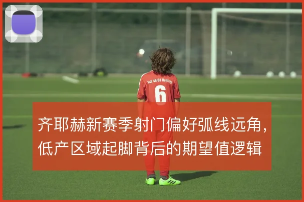 齐耶赫新赛季射门偏好弧线远角，低产区域起脚背后的期望值逻辑
