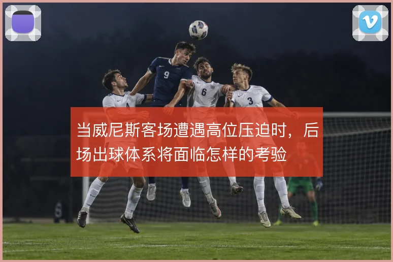 当威尼斯客场遭遇高位压迫时，后场出球体系将面临怎样的考验