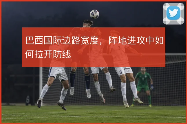 巴西国际边路宽度，阵地进攻中如何拉开防线